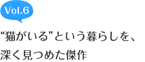 Vol.6 “猫がいる”という暮らしを、深く見つめた傑作