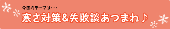 今回のテーマは･･･寒さ対策＆失敗談あつまれ♪