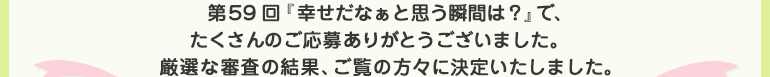 第59回『幸せだなぁと思う瞬間は？』で、たくさんのご応募ありがとうございました。厳選な審査の結果、ご覧の方々に決定いたしました。