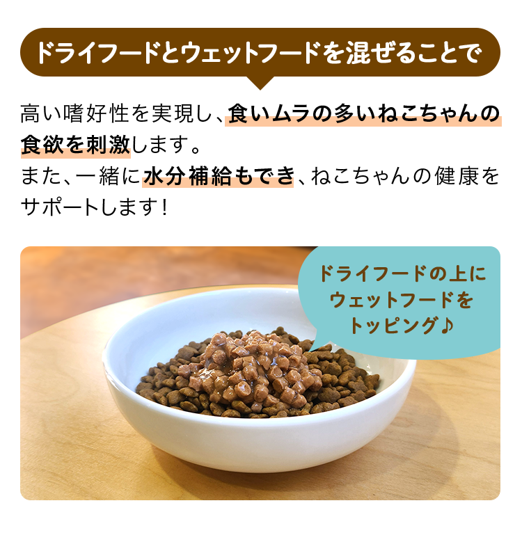 ドライフードとウェットフードを混ぜることで高い嗜好性を実現し、食いムラの多いねこちゃんの食欲を刺激します。また、一緒に水分補給もでき、ねこちゃんの健康をサポートします！ドライフードの上にウェットフードをトッピング♪